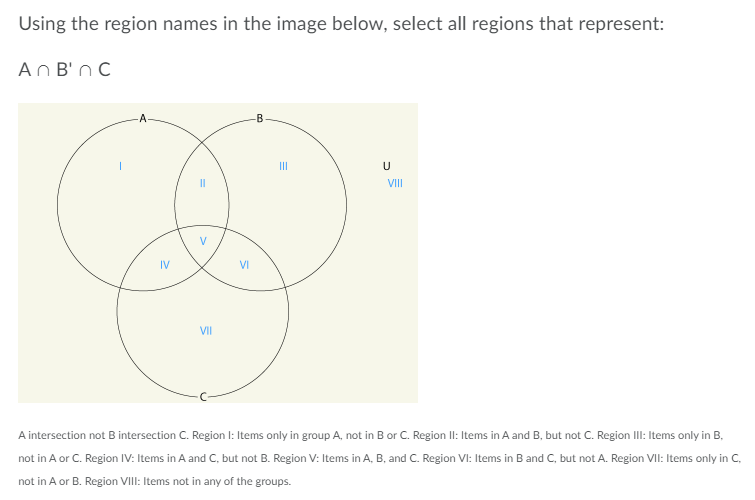 Using the region names in the image below, select all regions that represent:
An B'n C
-B
II
VIII
V
IV
VI
VII
A intersection not B intersection C. Region I: Items only in group A, not in B or C. Region II: Items in A and B, but not C. Region IlI: Items only in B,
not in A or C. Region IV: Items in A and C, but not B. Region V: Items in A, B, and C. Region VI: Items in B and C, but not A. Region VIl: Items only in C,
not in A or B. Region VIII: Items not in any of the groups.
