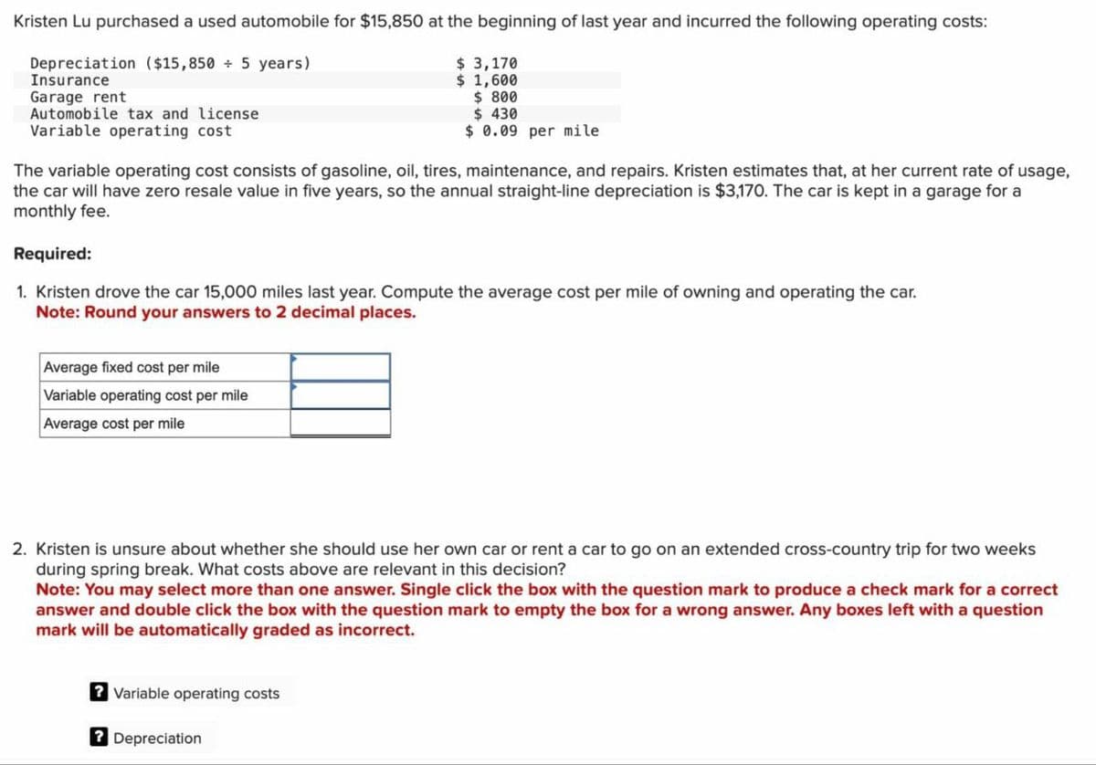 Kristen Lu purchased a used automobile for $15,850 at the beginning of last year and incurred the following operating costs:
Depreciation ($15,850 + 5 years)
Insurance
$ 3,170
$ 1,600
Garage rent
Automobile tax and license
Variable operating cost
$ 800
$ 430
$ 0.09 per mile
The variable operating cost consists of gasoline, oil, tires, maintenance, and repairs. Kristen estimates that, at her current rate of usage,
the car will have zero resale value in five years, so the annual straight-line depreciation is $3,170. The car is kept in a garage for a
monthly fee.
Required:
1. Kristen drove the car 15,000 miles last year. Compute the average cost per mile of owning and operating the car.
Note: Round your answers to 2 decimal places.
Average fixed cost per mile
Variable operating cost per mile
Average cost per mile
2. Kristen is unsure about whether she should use her own car or rent a car to go on an extended cross-country trip for two weeks
during spring break. What costs above are relevant in this decision?
Note: You may select more than one answer. Single click the box with the question mark to produce a check mark for a correct
answer and double click the box with the question mark to empty the box for a wrong answer. Any boxes left with a question
mark will be automatically graded as incorrect.
? Variable operating costs
? Depreciation