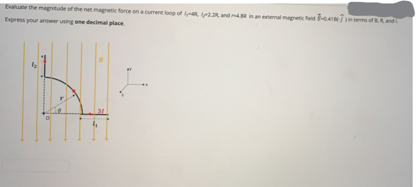 Evaluate the magnitude of the net magnetic force on a current loop of I,-4R, l=2.2R, and r=4,8R in an external magnetic field B=0.41B(-J) in terms of B, R, and I.
Express your answer using one decimal place.
31
