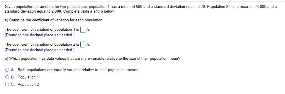 Given population parameters for two populations, population 1 has a mean of 500 and a standard deviation equal to 20. Population 2 has a mean of 24,000 and a
standard deviation equal to 2,000. Complete parts a and b below.
a) Compute the coefficient of variation for each population.
The coefficient of variation of population 1 is %.
(Round to one decimal place as needed.)
The coefficient of variation of population 2 is %.
(Round to one decimal place as needed.)
b) Which population has data values that are more variable relative to the size of their population mean?
O A. Both populations are equally variable relative to their population means.
O B. Population 1
OC. Population 2
