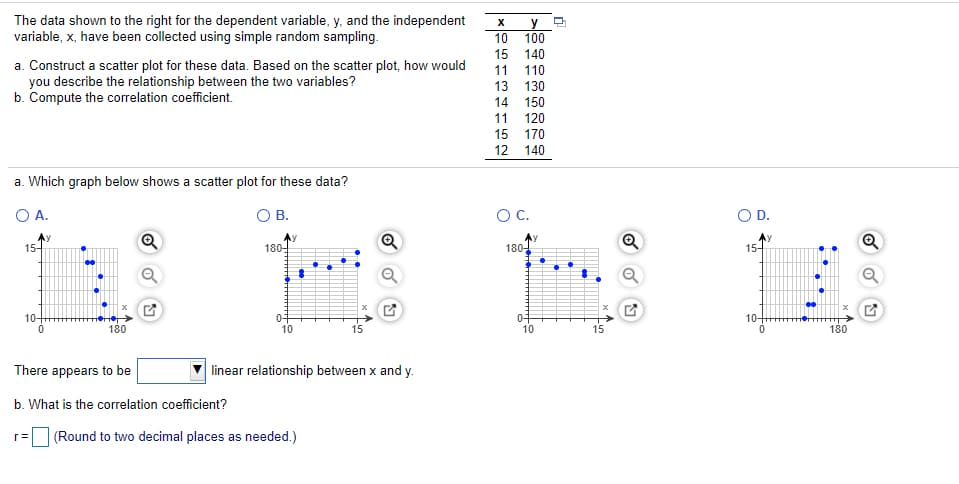 The data shown to the right for the dependent variable, y, and the independent
variable, x, have been collected using simple random sampling.
y
100
10
15
140
a. Construct a scatter plot for these data. Based on the scatter plot, how would
you describe the relationship between the two variables?
b. Compute the correlation coefficient.
11
110
13 130
14 150
11 120
15 170
12 140
a. Which graph below shows a scatter plot for these data?
O A.
OB.
OC.
OD.
15-
180-
180-
15-
10-
10-
180
10
15
10
180
There appears to be
linear relationship between x and y.
b. What is the correlation coefficient?
(Round to two decimal places as needed.)
