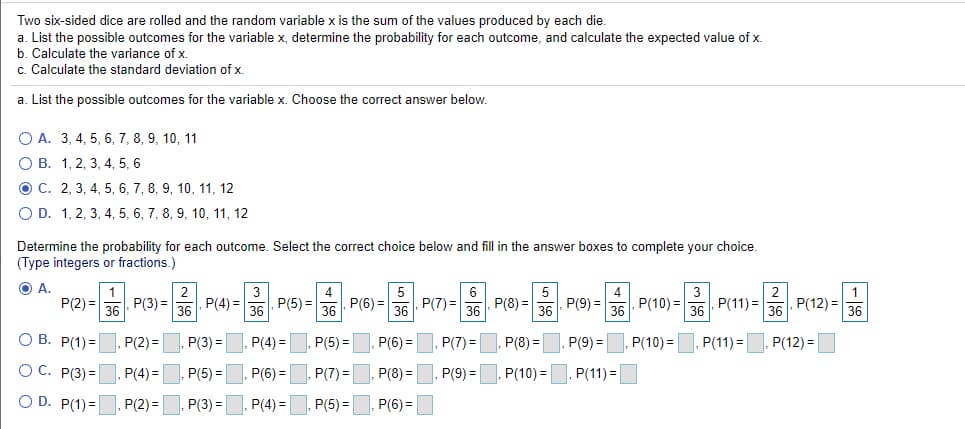 Two six-sided dice are rolled and the random variable x is the sum of the values produced by each die.
a. List the possible outcomes for the variable x, determine the probability for each outcome, and calculate the expected value of x.
b. Calculate the variance of x.
c. Calculate the standard deviation of x.
a. List the possible outcomes for the variable x. Choose the correct answer below.
O A. 3, 4, 5, 6, 7, 8, 9, 10, 11
О В. 1, 2, 3, 4, 5, 6
O C. 2, 3, 4, 5, 6, 7, 8, 9, 10, 11, 12
O D. 1, 2, 3, 4, 5, 6, 7, 8, 9, 10, 11, 12
Determine the probability for each outcome. Select the correct choice below and fill in the answer boxes to complete your choice.
(Type integers or fractions.)
O A.
1
3
5
P(2) =|
P(3) =
P(4) =
36
P(5) =
P(7) =
5
, P(9) =
P(8) =
P(11) =
P(12) =
36
36
P(6) =
36
P(10) =
36
36
O B. P(1)=
P(2) =
P(3) =
P(4) =
P(5) =
P(6) =
P(7) =
P(8) =
P(9) =
P(10) =
P(11) =
P(12) =
O C. P(3) =
P(4)3=
P(5) =
P(6) =
P(7) =
P(8) =
P(9) =
P(10) =
P(11) =
O D. P(1)=
P(2) =
P(3) =
P(4) =
P(5) =
, P(6) =
