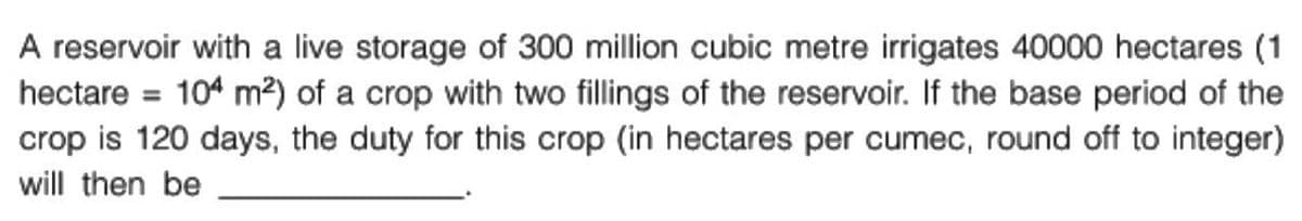 A reservoir with a live storage of 300 million cubic metre irrigates 40000 hectares (1
hectare = 104 m²) of a crop with two fillings of the reservoir. If the base period of the
crop is 120 days, the duty for this crop (in hectares per cumec, round off to integer)
will then be