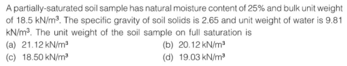 A partially-saturated soil sample has natural moisture content of 25% and bulk unit weight
of 18.5 kN/m³. The specific gravity of soil solids is 2.65 and unit weight of water is 9.81
kN/m³. The unit weight of the soil sample on full saturation is
(a) 21.12 kN/m³
(b) 20.12 kN/m³
(c) 18.50 kN/m³
(d) 19.03 kN/m³