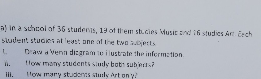 a) In a school of 36 students, 19 of them studies Music and 16 studies Art. Each
student studies at least one of the two subjects.
i.
Draw a Venn diagram to illustrate the information.
ii.
How many students study both subjects?
iii.
How many students study Art only?
