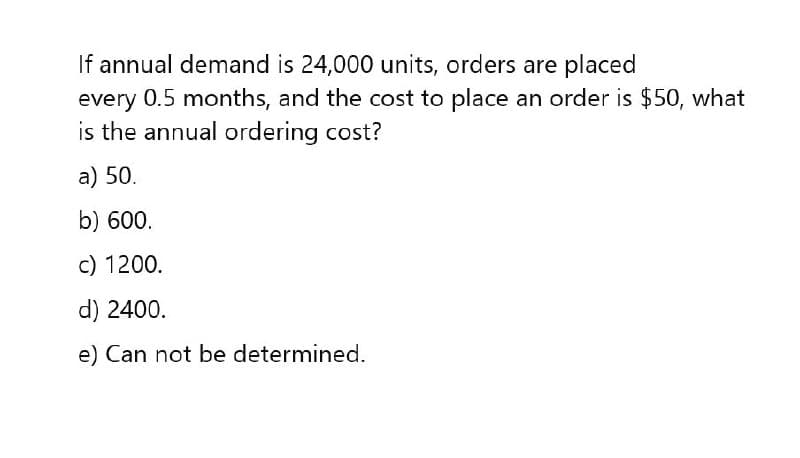 If annual demand is 24,000 units, orders are placed
every 0.5 months, and the cost to place an order is $50, what
is the annual ordering cost?
a) 50.
b) 600.
c) 1200.
d) 2400.
e) Can not be determined.