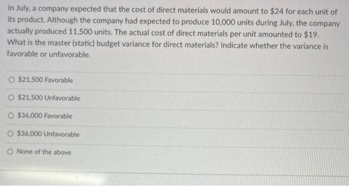 In July, a company expected that the cost of direct materials would amount to $24 for each unit of
its product. Although the company had expected to produce 10,000 units during July, the company
actually produced 11,500 units. The actual cost of direct materials per unit amounted to $19.
What is the master (static) budget variance for direct materials? Indicate whether the variance is
favorable or unfavorable.
O $21,500 Favorable
O $21,500 Unfavorable
O $36,000 Favorable
O $36,000 Unfavorable
O None of the above