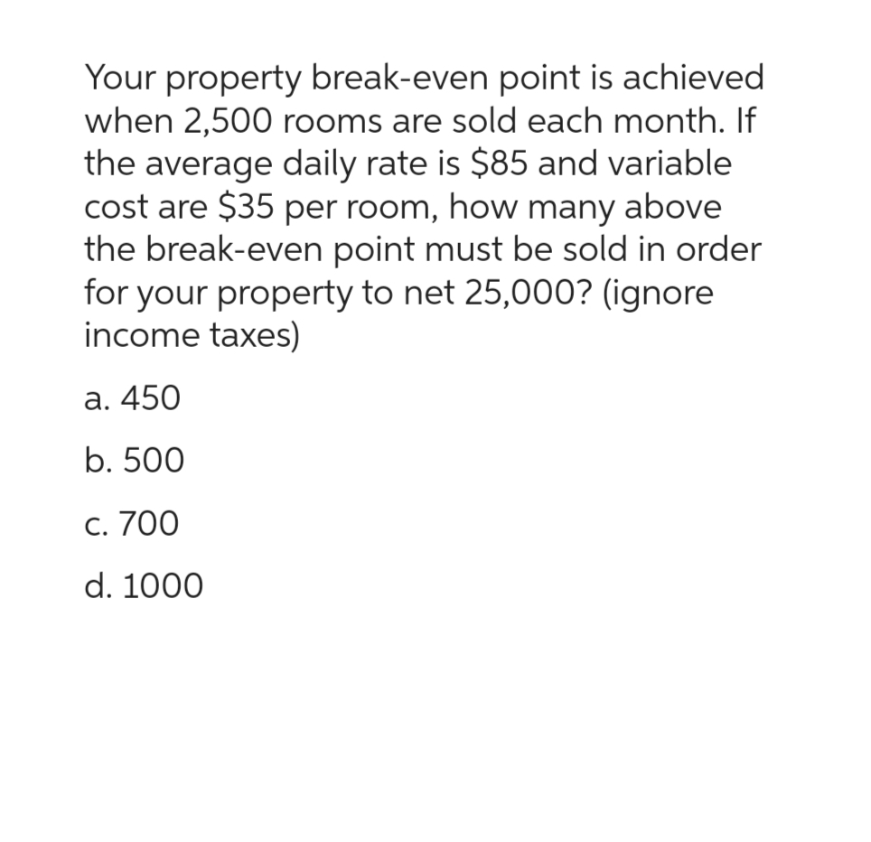 Your property break-even point is achieved
when 2,500 rooms are sold each month. If
the average daily rate is $85 and variable
cost are $35 per room, how many above
the break-even point must be sold in order
for your property to net 25,000? (ignore
income taxes)
a. 450
b. 500
c. 700
d. 1000