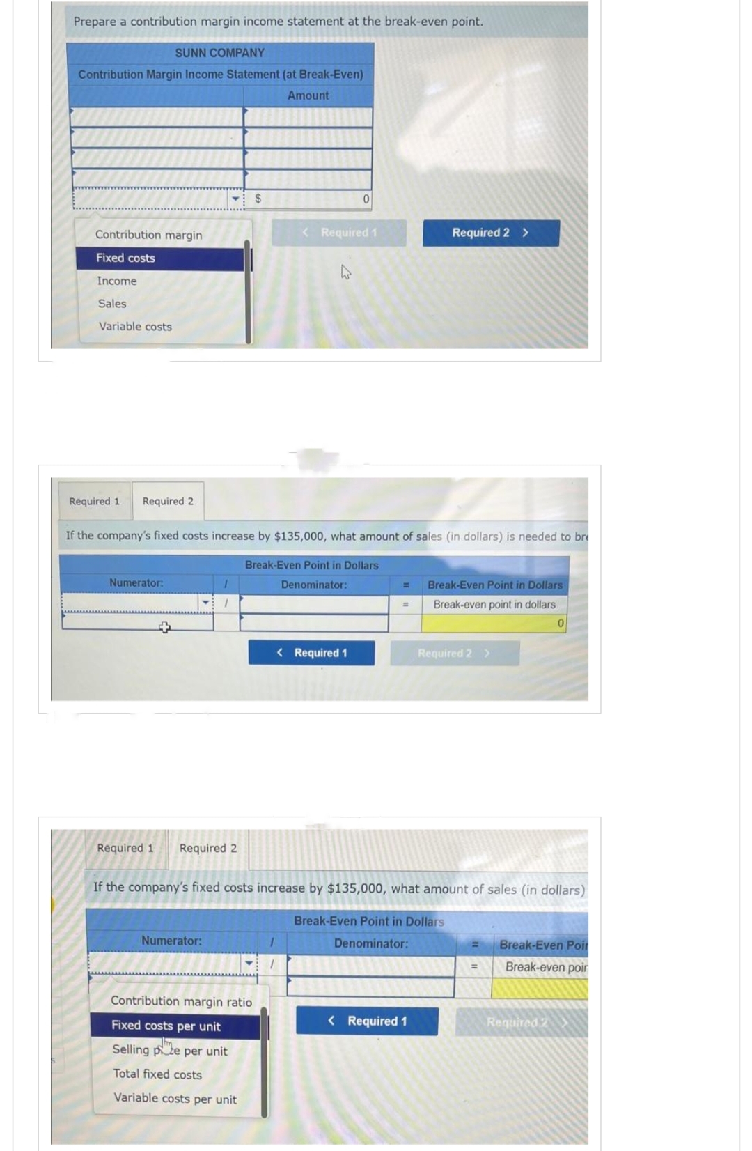 Prepare a contribution margin income statement at the break-even point.
SUNN COMPANY
Contribution Margin Income Statement (at Break-Even)
Amount
Contribution margin
Fixed costs
Income
Sales
Variable costs
Required 1 Required 2
Numerator:
1
Required 1 Required 2
Numerator:
$
If the company's fixed costs increase by $135,000, what amount of sales (in dollars) is needed to bre
Break-Even Point in Dollars
Denominator:
Contribution margin ratio
Fixed costs per unit
Selling pe per unit
Total fixed costs
Variable costs per unit
< Required 1
4
0
< Required 1
Required 2 >
= Break-Even Point in Dollars
Break-even point in dollars
=
If the company's fixed costs increase by $135,000, what amount of sales (in dollars)
Break-Even Point in Dollars
Denominator:
< Required 1
Required 2 >
=
0
Break-Even Poir
Break-even poin
Required 2