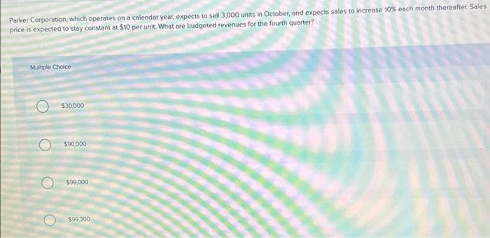 Parker Corporation, which operates on a calendar year, expects to sell 3,000 units in October, and expects sales to increase 10% each month thereafter. Sales
price is expected to stay constant at $10 per unit. What are budgeted revenues for the fourth quarter?
Multiple Choice
O
O
$30,000
$90,000
$99,000
$99,300