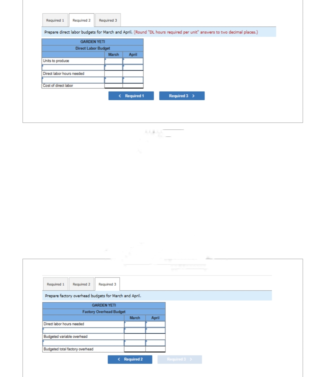 Required 1 Required 2
Prepare direct labor budgets for March and April. (Round "DL hours required per unit" answers to two decimal places.)
GARDEN YETI
Direct Labor Budget
Units to produce
Direct labor hours needed
Cost of direct labor
Required 1 Required 2
Direct labor hours needed
Budgeted variable overhead
Required 3
Budgeted total factory overhead
March
Required 3
Prepare factory overhead budgets for March and April.
GARDEN YETI
Factory Overhead Budget
April
< Required 1
March
< Required 2
April
Required 3 >
Required 3 >