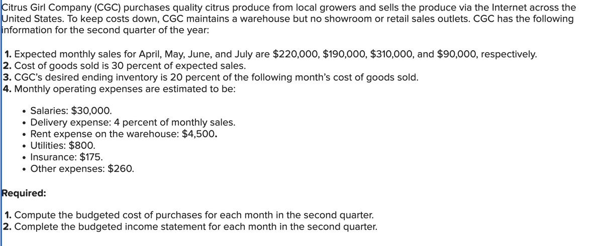 Citrus Girl Company (CGC) purchases quality citrus produce from local growers and sells the produce via the Internet across the
United States. To keep costs down, CGC maintains a warehouse but no showroom or retail sales outlets. CGC has the following
information for the second quarter of the year:
1. Expected monthly sales for April, May, June, and July are $220,000, $190,000, $310,000, and $90,000, respectively.
2. Cost of goods sold is 30 percent of expected sales.
3. CGC's desired ending inventory is 20 percent of the following month's cost of goods sold.
4. Monthly operating expenses are estimated to be:
Salaries: $30,000.
• Delivery expense: 4 percent of monthly sales.
●
Rent expense on the warehouse: $4,500.
• Utilities: $800.
Insurance: $175.
Other expenses: $260.
Required:
1. Compute the budgeted cost of purchases for each month in the second quarter.
2. Complete the budgeted income statement for each month in the second quarter.