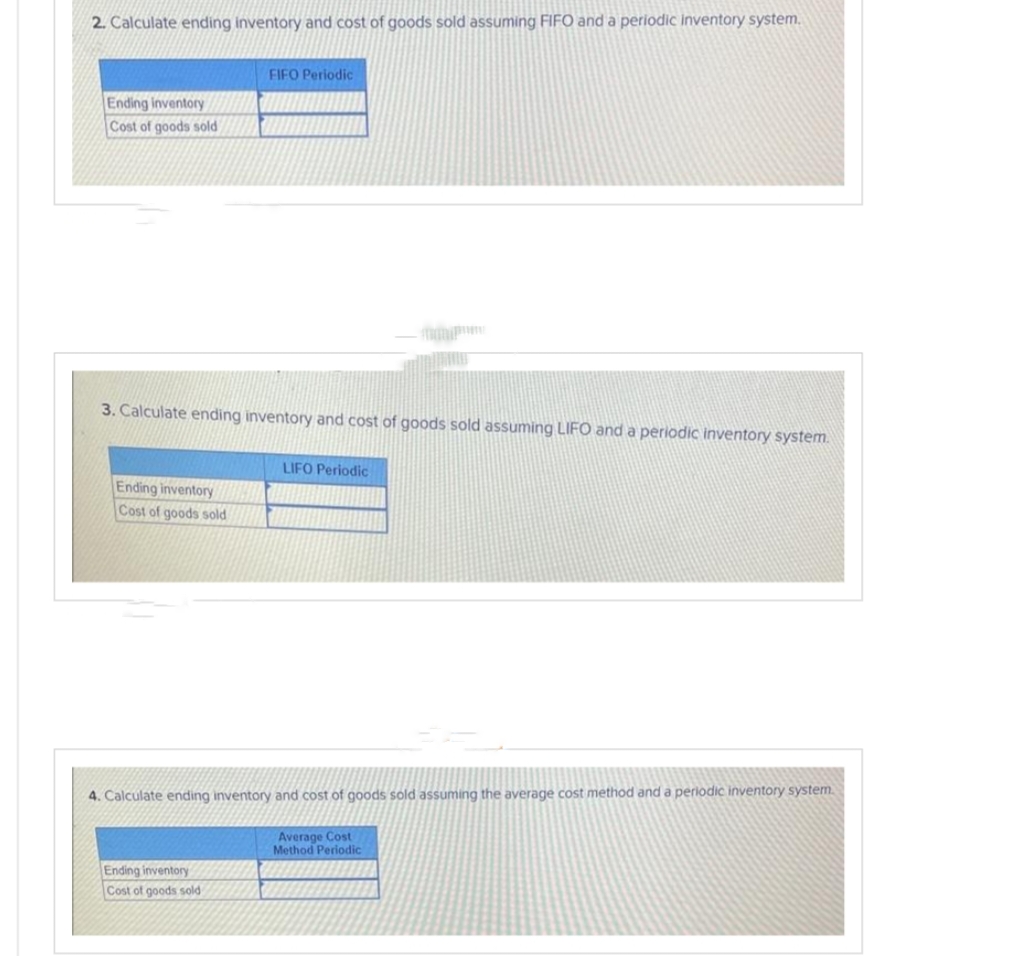 2. Calculate ending inventory and cost of goods sold assuming FIFO and a periodic inventory system.
Ending inventory
Cost of goods sold
3. Calculate ending inventory and cost of goods sold assuming LIFO and a periodic inventory system.
Ending inventory
Cost of goods sold
FIFO Periodic
Ending inventory
Cost of goods sold
LIFO Periodic
4. Calculate ending inventory and cost of goods sold assuming the average cost method and a periodic inventory system.
Average Cost
Method Periodic