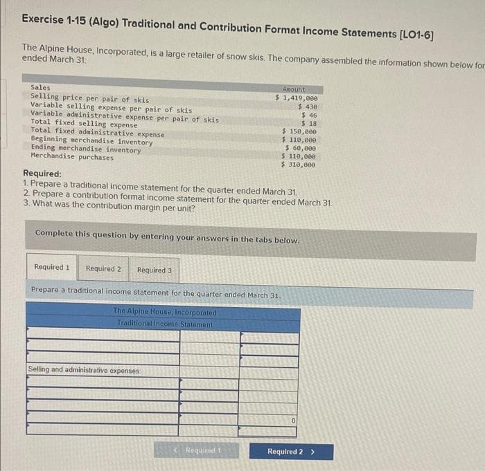 Exercise 1-15 (Algo) Traditional and Contribution Format Income Statements [LO1-6]
The Alpine House, Incorporated, is a large retailer of snow skis. The company assembled the information shown below for
ended March 31:
Sales
Selling price per pair of skis
Variable selling expense per pair of skis
Variable administrative expense per pair of skis
Total fixed selling expense
Total fixed administrative expense
Beginning merchandise inventory
Ending merchandise inventory
Merchandise purchases
Required 1
Required:
1. Prepare a traditional income statement for the quarter ended March 31.
2. Prepare a contribution format income statement for the quarter ended March 31.
3. What was the contribution margin per unit?
Complete this question by entering your answers in the tabs below.
Required 2
Required 3
Amount
$ 1,419,000
$ 430
Prepare a traditional income statement for the quarter ended March 31.
The Alpine House, Incorporated
Traditional Income Statement
Selling and administrative expenses
Required 1
$46
$18
$ 150,000
$ 110,000
$ 60,000
$ 110,000
$ 310,000
Required 2 >