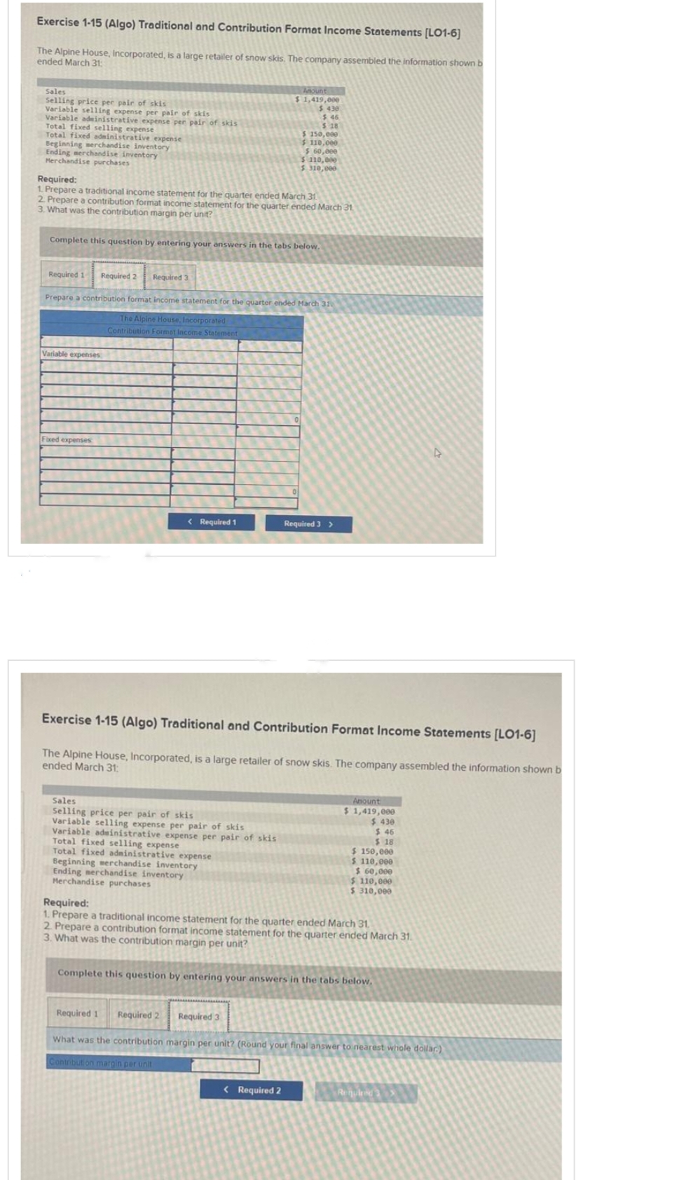 Exercise 1-15 (Algo) Traditional and Contribution Format Income Statements [LO1-6]
The Alpine House, Incorporated, is a large retailer of snow skis. The company assembled the information shown b
ended March 31:
Sales
Selling price per pair of skis
Variable selling expense per pair of skis
Variable administrative expense per pair of skis
Total fixed selling expense
Total fixed administrative expense
Beginning merchandise inventory
Ending merchandise inventory
Merchandise purchases
Required:
1. Prepare a traditional income statement for the quarter ended March 31
2. Prepare a contribution format income statement for the quarter ended March 31
3. What was the contribution margin per unit?
Complete this question by entering your answers in the tabs below.
Required 1
Required 2 Required 3
Prepare a contribution format income statement for the quarter ended March 31
The Alpine House, Incorporated
Contribution Format Income Statement
Variable expenses
Fixed expenses
< Required 1
Sales
Selling price per pair of skis
Variable selling expense per pair of skis
$ 1,419,000
$ 430
$.46
$ 18
$ 150,000
$ 110,000
Variable administrative expense per pair of skis
Total fixed selling expense
Total fixed administrative expense
$ 60,000
$ 110,000
310,000
Beginning merchandise inventory
Ending merchandise inventory
Merchandise purchases
Exercise 1-15 (Algo) Traditional and Contribution Format Income Statements [LO1-6]
The Alpine House, Incorporated, is a large retailer of snow skis. The company assembled the information shown b
ended March 31:
Required 1 Required 2
Required 3 >
< Required 2
Amount
$1,419,000
$ 430
$ 46
$ 18
$ 150,000
$ 110,000
$ 60,000
Required:
1. Prepare a traditional income statement for the quarter ended March 31.
2. Prepare a contribution format income statement for the quarter ended March 31.
3. What was the contribution margin per unit?
$ 110,000
$ 310,000
Complete this question by entering your answers in the tabs below.
▷
Required 3
What was the contribution margin per unit? (Round your final answer to nearest whole dollar)
Contribution margin per unit