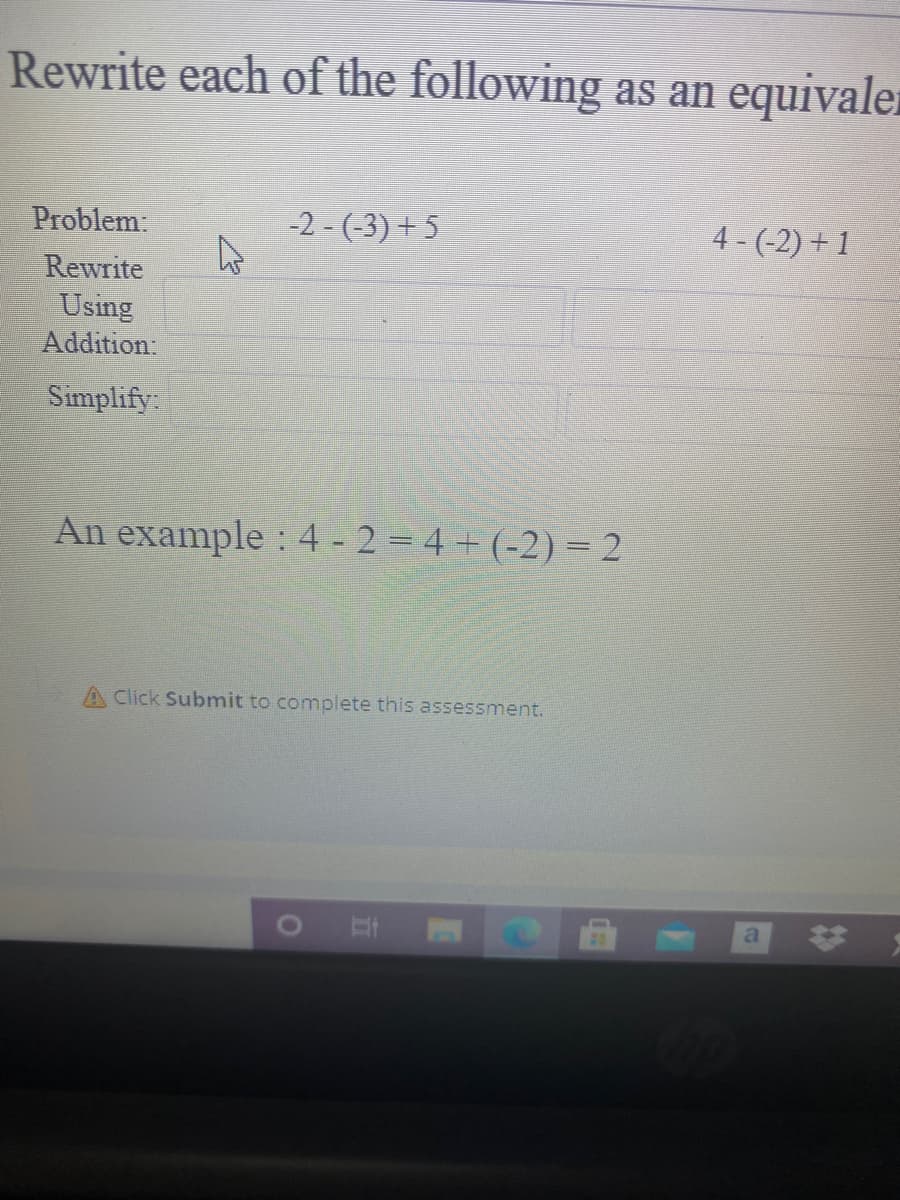 Rewrite each of the following as an equivaler
Problem:
-2 - (-3) + 5
4 - (-2) + 1
Rewrite
Using
Addition:
Simplify:
An example : 4 - 2 = 4 + (-2) = 2
A Click Submit to complete this assessment.
24
