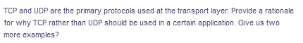 TCP and UDP are the primary protocols used at the transport layer. Provide a rationale
for why TCP rather than UDP should be used in a certain application. Give us two
more examples?
