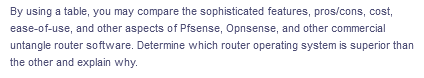 By using a table, you may compare the sophisticated features, pros/cons, cost,
ease-of-use, and other aspects of Pfsense, Opnsense, and other commercial
untangle router software. Determine which router operating system is superior than
the other and explain why.
