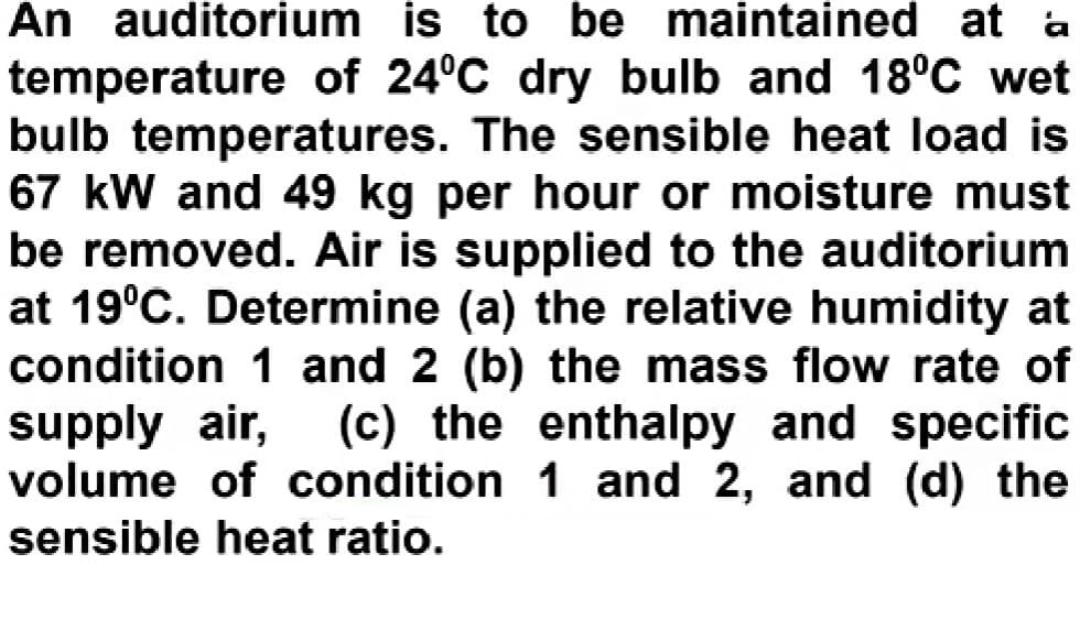 An auditorium is to be maintained at a
temperature of 24°C dry bulb and 18°C wet
bulb temperatures. The sensible heat load is
67 kW and 49 kg per hour or moisture must
be removed. Air is supplied to the auditorium
at 19°C. Determine (a) the relative humidity at
condition 1 and 2 (b) the mass flow rate of
supply air,
volume of condition 1 and 2, and (d) the
sensible heat ratio.
(c) the enthalpy and specific
