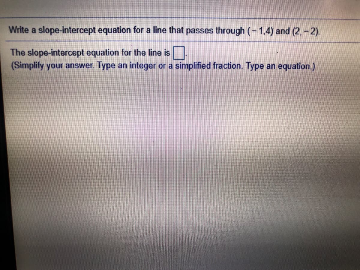 Write a slope-intercept equation for a line that passes through (-1,4) and (2, - 2).
The slope-intercept equation for the line is
(Simplify your answer. Type an integer or a simplified fraction. Type an equation.)
