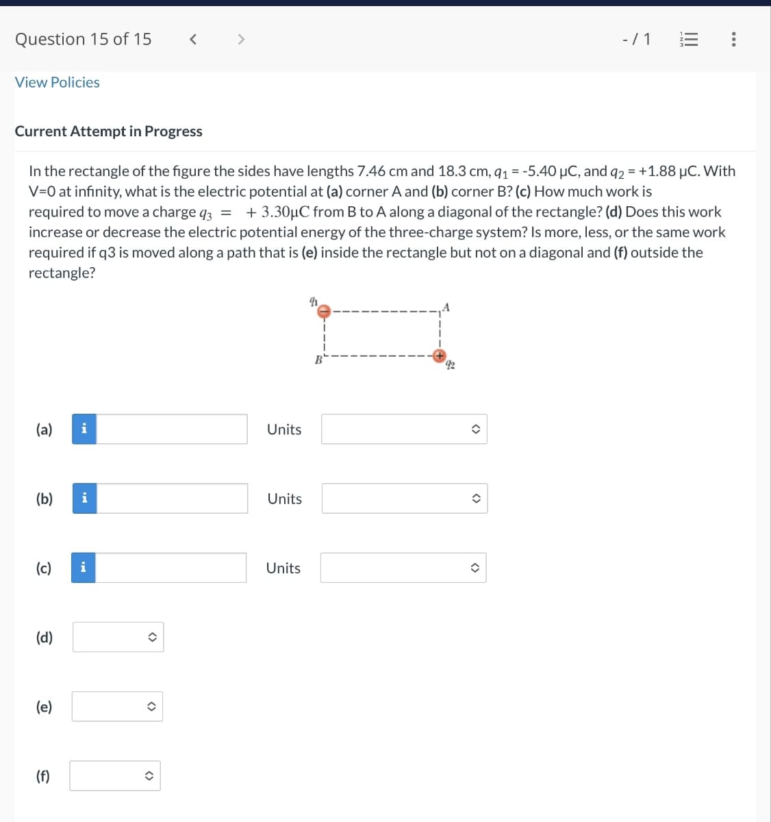 Question 15 of 15
View Policies
-/1
Current Attempt in Progress
In the rectangle of the figure the sides have lengths 7.46 cm and 18.3 cm, 91 = -5.40 μC, and q2 = +1.88 μC. With
V=0 at infinity, what is the electric potential at (a) corner A and (b) corner B? (c) How much work is
required to move a charge q3 = + 3.30μC from B to A along a diagonal of the rectangle? (d) Does this work
increase or decrease the electric potential energy of the three-charge system? Is more, less, or the same work
required if q3 is moved along a path that is (e) inside the rectangle but not on a diagonal and (f) outside the
rectangle?
(a)
i
Units
(b)
i
Units
(c)
i
Units
(d)
(e)
(f)
<>
92
<>
