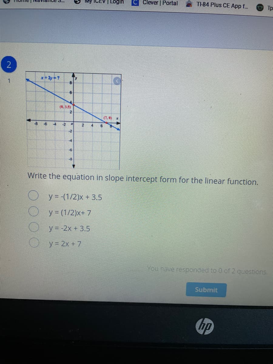 My ICEV | LOgin
Clever | Portal
nce S..
T-84 Plus CE App f..
Tp
2
*+ 2y=7
(0,3.5)
(7,0)
-8
-2
-2
Write the equation in slope intercept form for the linear function.
O y= (1/2)x + 3.5
y (1/2)x+ 7
y = -2x + 3.5
y = 2x + 7
You nave responded to 0 of 2 questions.
Submit
