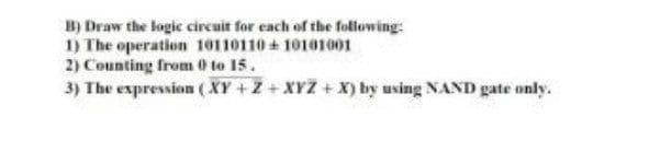 B) Draw the logic circuit for each of the following:
1) The operation 10110110 + 10101001
2) Counting from 0 to 15.
3) The expression ( XY +Z + XYZ + X) by using NAND gate only.
