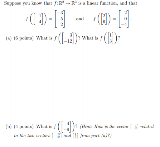 Suppose you know that f:R? → R³ is a linear function, and that
(1)-
5
and
2
(a) (6
points) What is ƒ (-2)?
():
What is f
(b) (4 points) What is f (_)? (Hint: How is the vector [ -4] related
to the two vectors [ -12] and [}] from part (a)?)
