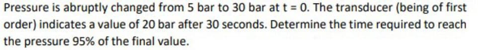 Pressure is abruptly changed from 5 bar to 30 bar at t = 0. The transducer (being of first
order) indicates a value of 20 bar after 30 seconds. Determine the time required to reach
the pressure 95% of the final value.
