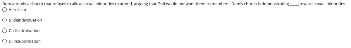 Dom attends a church that refuses to allow sexual minorities to attend, arguing that God would not want them as members. Dom's church is demonstrating
O A. sexism
toward sexual minorities.
O B. deindividuation
O C. discrimination
O D. insuborination
