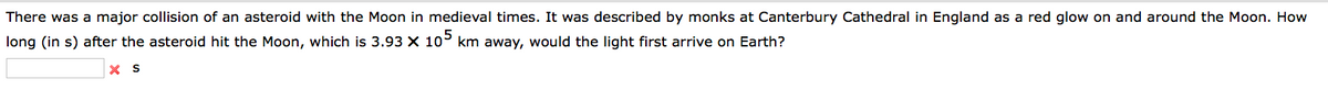 There was a major collision of an asteroid with the Moon in medieval times. It was described by monks at Canterbury Cathedral in England as a red glow on and around the Moon. How
long (in s) after the asteroid hit the Moon, which is 3.93 X 105 km away, would the light first arrive on Earth?
X S