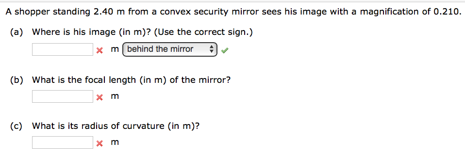 A shopper standing 2.40 m from a convex security mirror sees his image with a magnification of 0.210.
(a) Where is his image (in m)? (Use the correct sign.)
x m behind the mirror
(b) What is the focal length (in m) of the mirror?
x m
(c) What is its radius of curvature (in m)?
x m