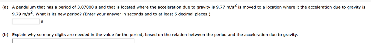 (a) A pendulum that has a period of 3.07000 s and that is located where the acceleration due to gravity is 9.77 m/s² is moved to a location where it the acceleration due to gravity is
9.79 m/s². What is its new period? (Enter your answer in seconds and to at least 5 decimal places.)
S
(b) Explain why so many digits are needed in the value for the period, based on the relation between the period and the acceleration due to gravity.