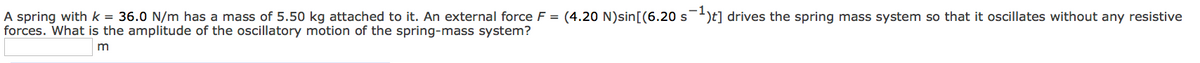 A spring with k = 36.0 N/m has a mass of 5.50 kg attached to it. An external force F = (4.20 N)sin[(6.20 s¯¹)t] drives the spring mass system so that it oscillates without any resistive
forces. What is the amplitude of the oscillatory motion of the spring-mass system?
m