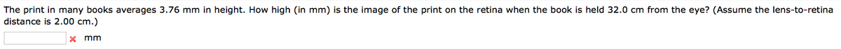 The print in many books averages 3.76 mm in height. How high (in mm) is the image of the print on the retina when the book is held 32.0 cm from the eye? (Assume the lens-to-retina
distance is 2.00 cm.)
x mm