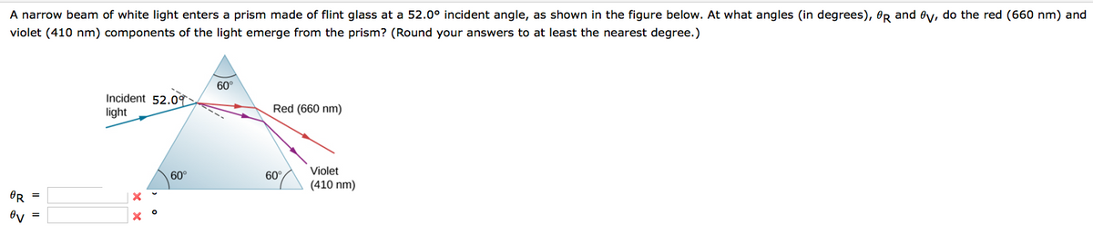 A narrow beam of white light enters a prism made of flint glass at a 52.0° incident angle, as shown in the figure below. At what angles (in degrees), OR and Oy, do the red (660 nm) and
violet (410 nm) components of the light emerge from the prism? (Round your answers to at least the nearest degree.)
OR
ov
Incident 52.09
light
X
X°
60°
60°
Red (660 nm)
60°
Violet
(410 nm)