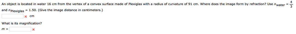 An object is located in water 16 cm from the vertex of a convex surface made of Plexiglas with a radius of curvature of 91 cm. Where does the image form by refraction? Use n water
and n plexiglas
= 1.50. (Give the image distance centimeters.)
x cm
What is its magnification?
m =
X
4
3