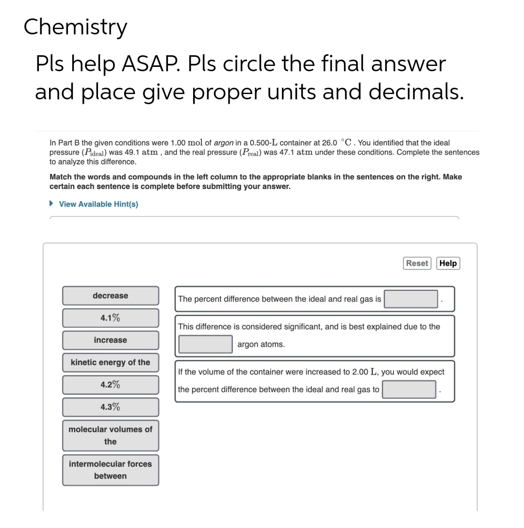 Chemistry
Pls help ASAP. Pls circle the final answer
and place give proper units and decimals.
In Part B the given conditions were 1.00 mol of argon in a 0.500-L container at 26.0 °C. You identified that the ideal
pressure (Pideal) was 49.1 atm, and the real pressure (Preal) was 47.1 atm under these conditions. Complete the sentences
to analyze this difference.
Match the words and compounds in the left column to the appropriate blanks in the sentences on the right. Make
certain each sentence is complete before submitting your answer.
► View Available Hint(s)
Reset Help
decrease
The percent difference between the ideal and real gas is
4.1%
increase
This difference is considered significant, and is best explained due to the
argon atoms.
kinetic energy of the
If the volume of the container were increased to 2.00 L, you would expect
4.2%
the percent difference between the ideal and real gas to
4.3%
molecular volumes of
the
intermolecular forces
between