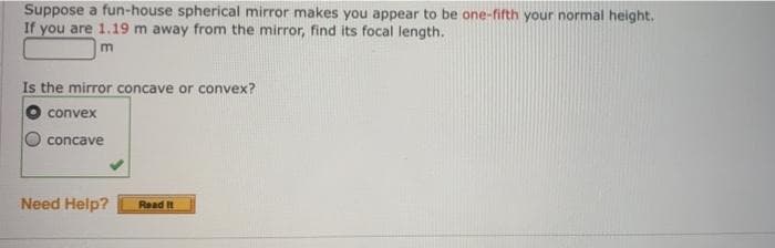 Suppose a fun-house spherical mirror makes you appear to be one-fifth your normal height.
If you are 1.19 m away from the mirror, find its focal length.
m
Is the mirror concave or convex?
convex
concave
Need Help?
Read It