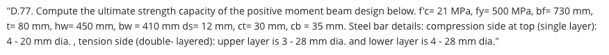 "D.77. Compute the ultimate strength capacity of the positive moment beam design below. f'c= 21 MPa, fy= 500 MPa, bf= 730 mm,
t= 80 mm, hw= 450 mm, bw = 410 mm ds= 12 mm, ct= 30 mm, cb = 35 mm. Steel bar details: compression side at top (single layer):
%3D
4 - 20 mm dia. , tension side (double- layered): upper layer is 3 - 28 mm dia. and lower layer is 4 - 28 mm dia."
