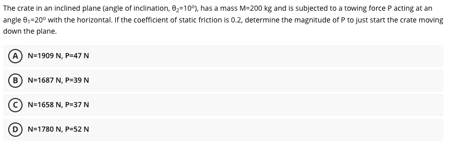 The crate in an inclined plane (angle of inclination, 02=10°), has a mass M=200 kg and is subjected to a towing force P acting at an
angle e1=20° with the horizontal. If the coefficient of static friction is 0.2, determine the magnitude of P to just start the crate moving
down the plane.
(A) N=1909 N, P=47 N
(B) N=1687 N, P=39 N
N=1658 N, P=37 N
N=1780 N, P=52 N
