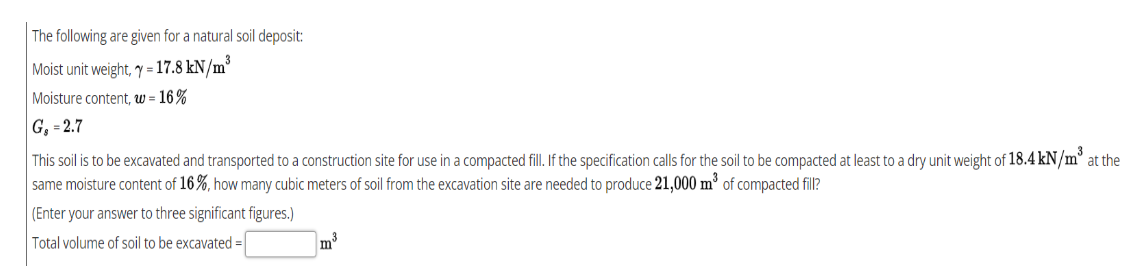 The following are given for a natural soil deposit:
Moist unit weight, y = 17.8 kN/m°
Moisture content, w = 16 %
G, = 2.7
This soil is to be excavated and transported to a construction site for use in a compacted fill. If the specification calls for the soil to be compacted at least to a dry unit weight of 18.4 kN/m° at the
same moisture content of 16%, how many cubic meters of soil from the excavation site are needed to produce 21,000 m³ of compacted fill?
(Enter your answer to three significant figures.)
Total volume of soil to be excavated =
m3
