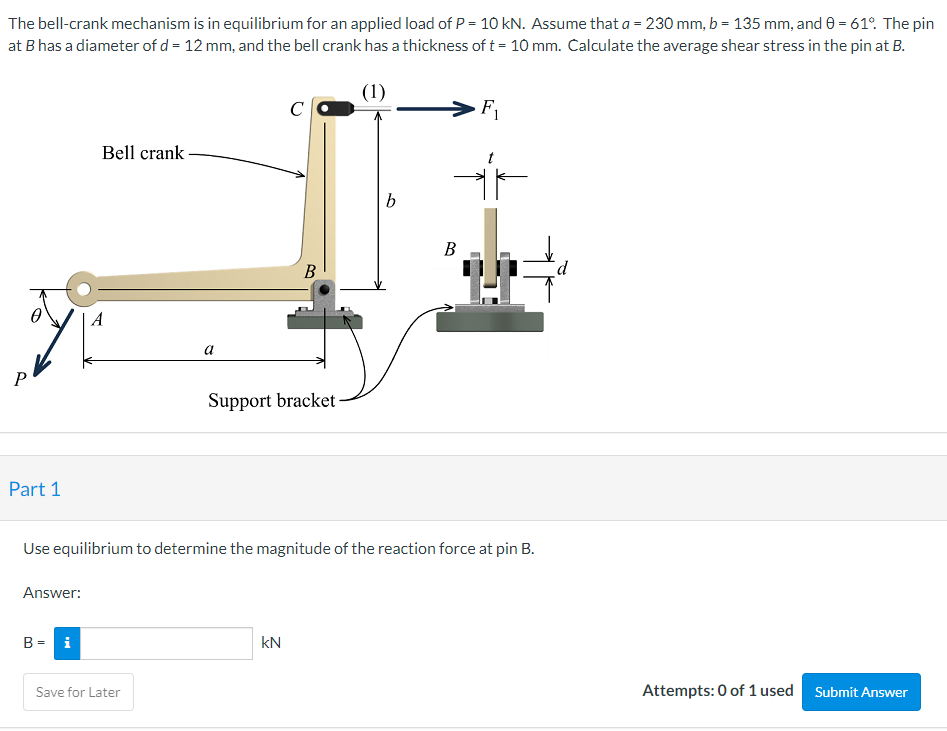 The bell-crank mechanism is in equilibrium for an applied load of P = 10 kN. Assume that a = 230 mm, b = 135 mm, and 0 = 61°. The pin
at B has a diameter of d = 12 mm, and the bell crank has a thickness of t = 10 mm. Calculate the average shear stress in the pin at B.
(1)
C
F1
Bell crank
В
В
A
a
P
Support bracket
Part 1
Use equilibrium to determine the magnitude of the reaction force at pin B.
Answer:
B = i
kN
Save for Later
Attempts: 0 of 1 used Submit Answer
