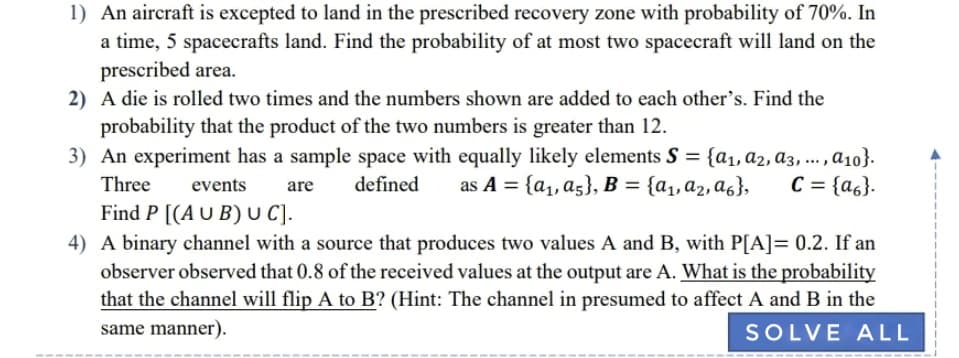 1) An aircraft is excepted to land in the prescribed recovery zone with probability of 70%. In
a time, 5 spacecrafts land. Find the probability of at most two spacecraft will land on the
prescribed area.
2) A die is rolled two times and the numbers shown are added to each other's. Find the
probability that the product of the two numbers is greater than 12.
3) An experiment has a sample space with equally likely elements S = {a1, a2, a3, ... a10}.
Three
defined
as A = {a1, a5}, B = {a1,a2,a6},
C = {a6}.
events
are
Find P [(A U B) U C).
4) A binary channel with a source that produces two values A and B, with P[A]= 0.2. If an
observer observed that 0.8 of the received values at the output are A. What is the probability
that the channel will flip A to B? (Hint: The channel in presumed to affect A and B in the
same manner).
SOLVE ALL
