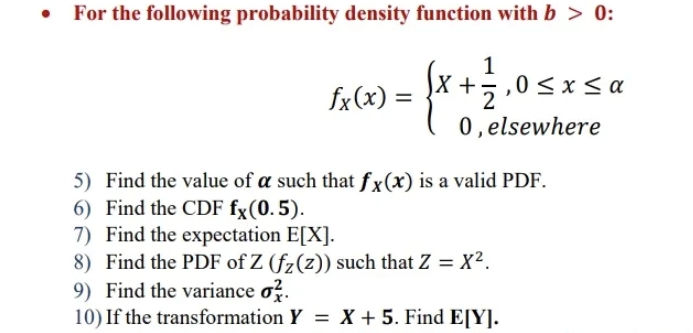 For the following probability density function with b > 0:
1
,0 <x< a
X +5
0, elsewhere
fx(x) =
5) Find the value of a such that fx(x) is a valid PDF.
6) Find the CDF fx(0.5).
7) Find the expectation E[X].
8) Find the PDF of Z (fz(z)) such that Z = X².
9) Find the variance o?.
10) If the transformation Y = X + 5. Find E[Y].
