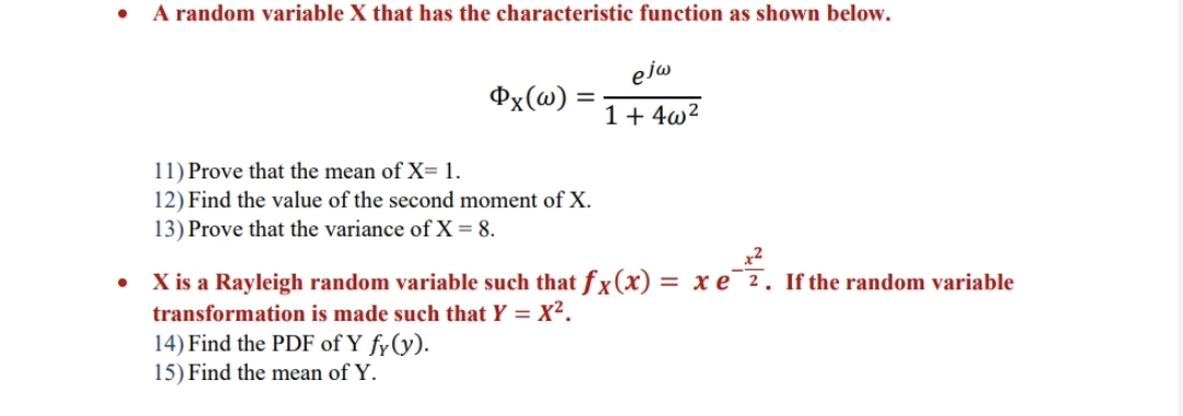 A random variable X that has the characteristic function as shown below.
ejw
Px(@) =
%3D
1+ 4w?
11) Prove that the mean of X= 1.
12) Find the value of the second moment of X.
13) Prove that the variance of X = 8.
X is a Rayleigh random variable such that fx(x) = x e¯2. If the random variable
transformation is made such that Y = X².
14) Find the PDF of Y fy(y).
15) Find the mean of Y.
