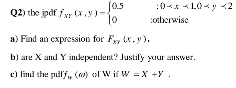 (0.5
:0<x <1,0<y <2
Q2) the jpdf f xy (x , y ) = <
XY
:otherwise
a) Find an expression for Fxy (x, y).
XY
b) are X and Y independent? Justify your answer.
c) find the pdffw (@) of W if W =X +Y.
