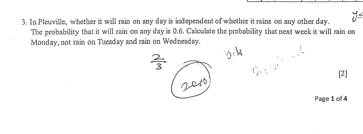 3. In Pleuville, whether it will rain on any day is independent of whether it rains on any other day.
The probability that it will rain on any day is 0.6. Calculate the probability that next week it will rain on
Monday, not rain on Tuesday and rain on Wednesday.
[2]
200)
Page 1 of 4
