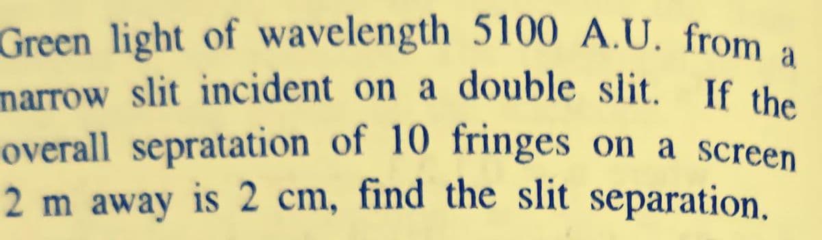 Green light of wavelength 5100 A.U. from a
marrow slit incident on a double slit. If the
overall sepratation of 10 fringes on a screen
2 m away is 2 cm, find the slit separation.
