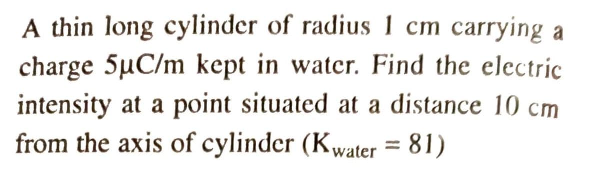 A thin long cylinder of radius 1 cm carrying a
charge 5µC/m kept in water. Find the electric
intensity at a point situated at a distance 10 cm
from the axis of cylinder (Kwater = 81)
